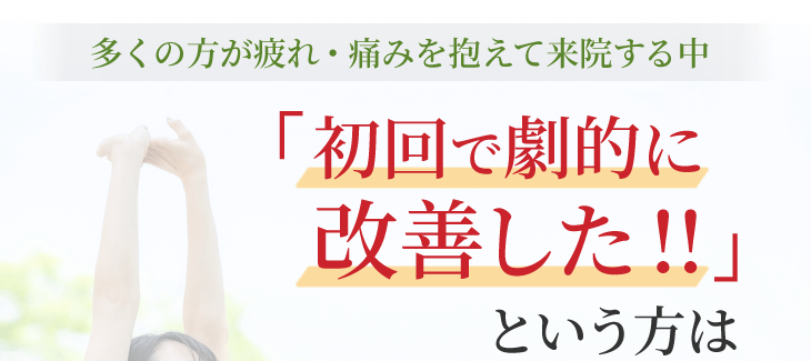 多くの方が疲れ・痛みを抱えて来院する中「初回で劇的に改善した!!」という方は